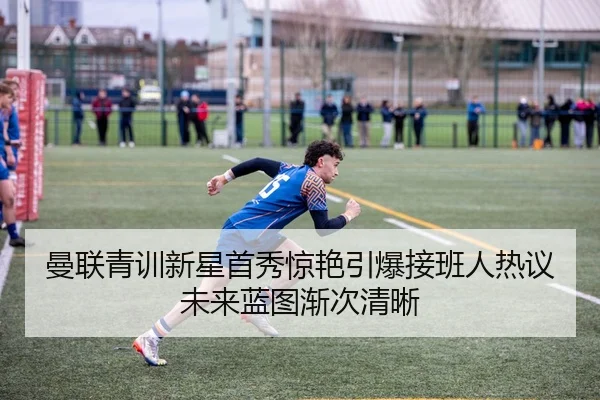 曼联青训新星首秀惊艳引爆接班人热议未来蓝图渐次清晰